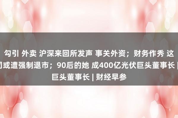 勾引 外卖 沪深来回所发声 事关外资；财务作秀 这家A股公司或遭强制退市；90后的她 成400亿光伏巨头董事长 | 财经早参