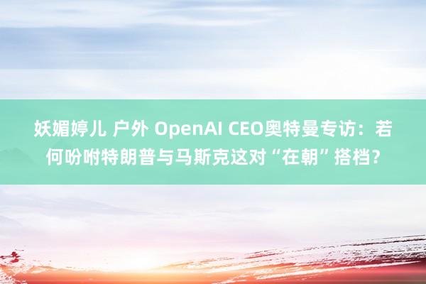 妖媚婷儿 户外 OpenAI CEO奥特曼专访：若何吩咐特朗普与马斯克这对“在朝”搭档？