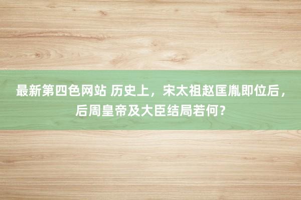 最新第四色网站 历史上，宋太祖赵匡胤即位后，后周皇帝及大臣结局若何？