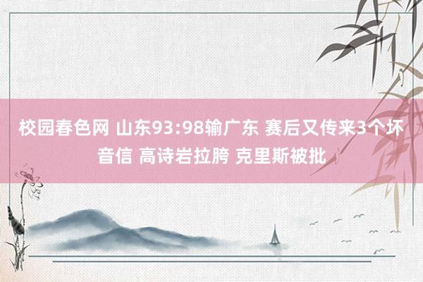 校园春色网 山东93:98输广东 赛后又传来3个坏音信 高诗岩拉胯 克里斯被批