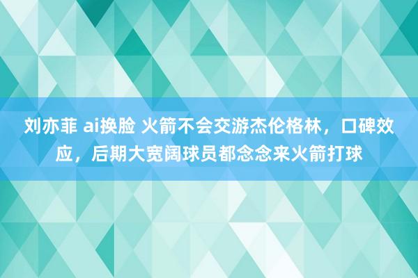 刘亦菲 ai换脸 火箭不会交游杰伦格林，口碑效应，后期大宽阔球员都念念来火箭打球