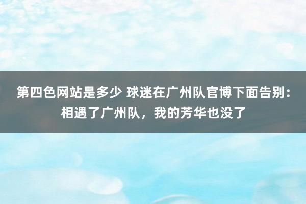 第四色网站是多少 球迷在广州队官博下面告别：相遇了广州队，我的芳华也没了