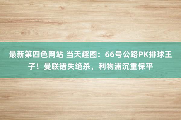 最新第四色网站 当天趣图：66号公路PK排球王子！曼联错失绝杀，利物浦沉重保平