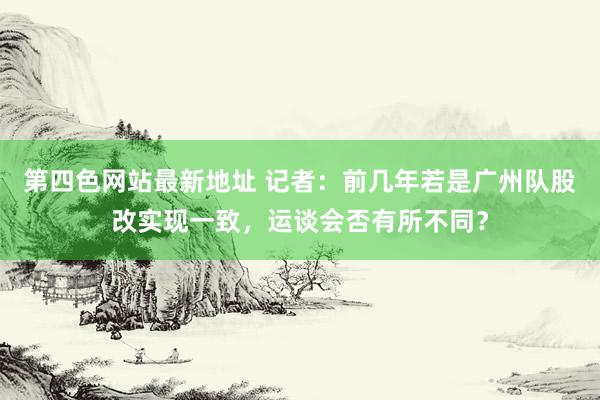 第四色网站最新地址 记者：前几年若是广州队股改实现一致，运谈会否有所不同？