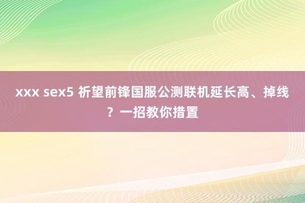 xxx sex5 祈望前锋国服公测联机延长高、掉线？一招教你措置