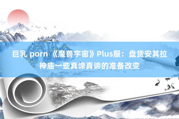 巨乳 porn 《魔兽宇宙》Plus服：盘货安其拉神庙一些真谛真谛的准备改变