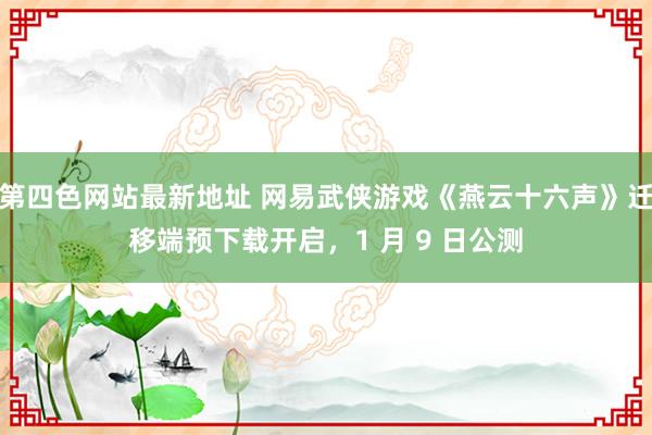 第四色网站最新地址 网易武侠游戏《燕云十六声》迁移端预下载开启，1 月 9 日公测