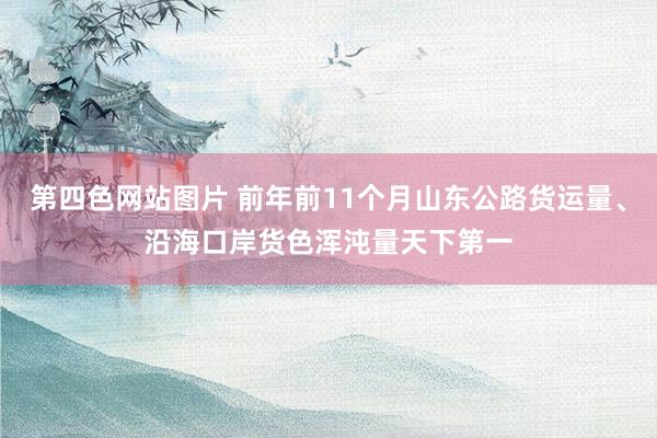 第四色网站图片 前年前11个月山东公路货运量、沿海口岸货色浑沌量天下第一