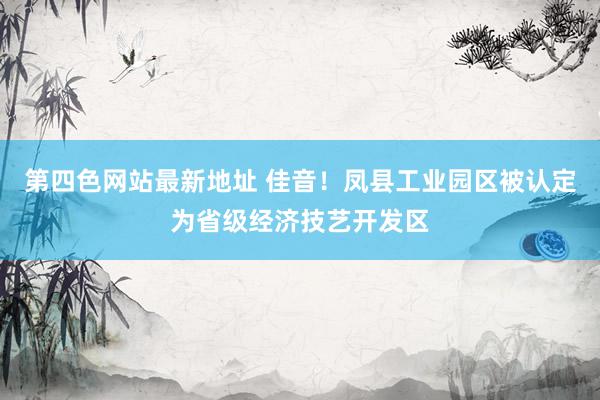 第四色网站最新地址 佳音！凤县工业园区被认定为省级经济技艺开发区