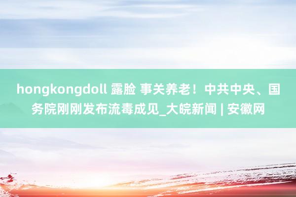 hongkongdoll 露脸 事关养老！中共中央、国务院刚刚发布流毒成见_大皖新闻 | 安徽网