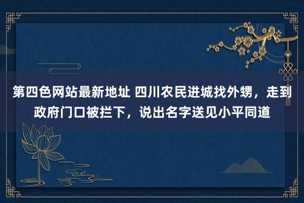 第四色网站最新地址 四川农民进城找外甥，走到政府门口被拦下，说出名字送见小平同道