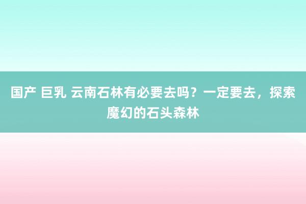 国产 巨乳 云南石林有必要去吗？一定要去，探索魔幻的石头森林