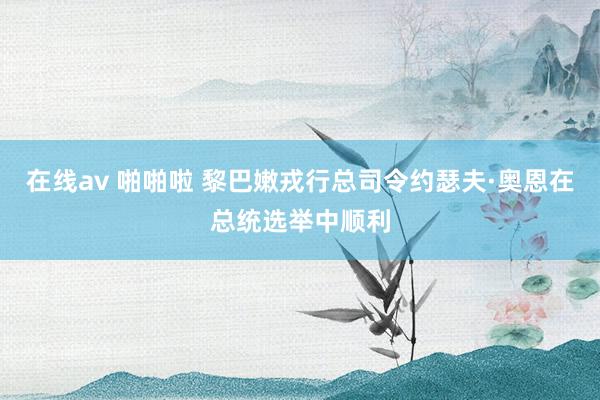 在线av 啪啪啦 黎巴嫩戎行总司令约瑟夫·奥恩在总统选举中顺利