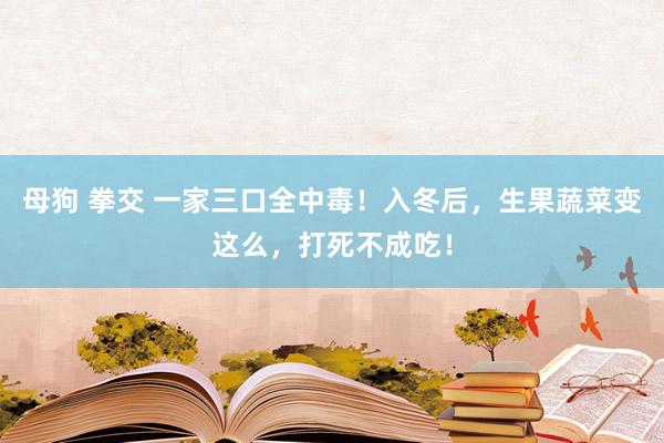 母狗 拳交 一家三口全中毒！入冬后，生果蔬菜变这么，打死不成吃！