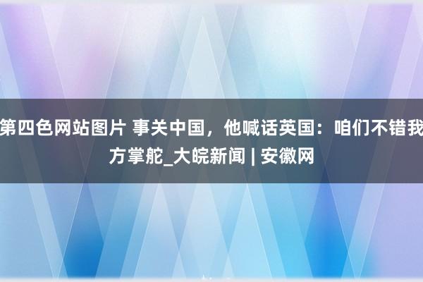 第四色网站图片 事关中国，他喊话英国：咱们不错我方掌舵_大皖新闻 | 安徽网