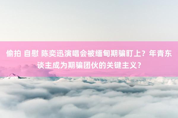 偷拍 自慰 陈奕迅演唱会被缅甸期骗盯上？年青东谈主成为期骗团伙的关键主义？