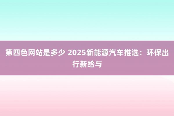 第四色网站是多少 2025新能源汽车推选：环保出行新给与