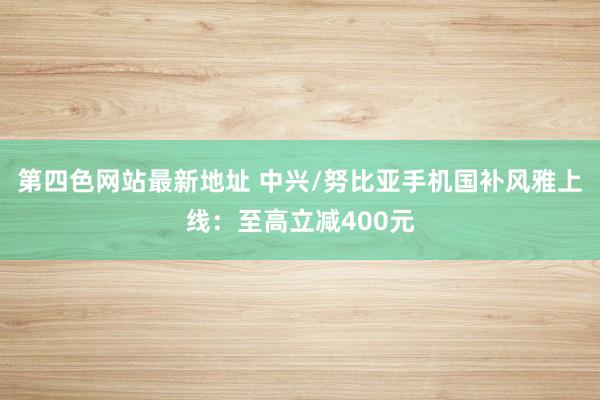 第四色网站最新地址 中兴/努比亚手机国补风雅上线：至高立减400元