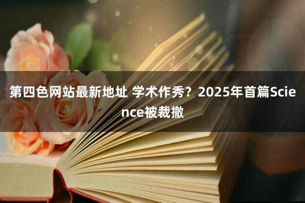 第四色网站最新地址 学术作秀？2025年首篇Science被裁撤