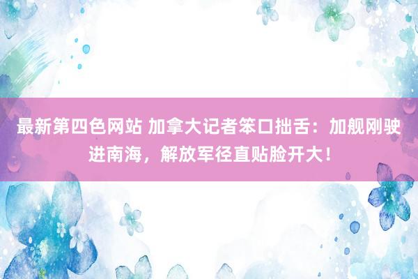 最新第四色网站 加拿大记者笨口拙舌：加舰刚驶进南海，解放军径直贴脸开大！