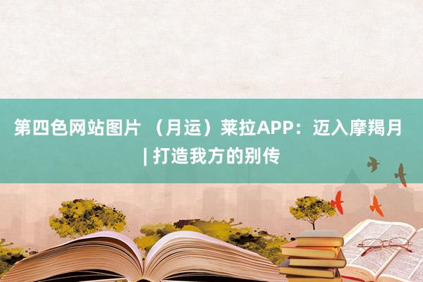 第四色网站图片 （月运）莱拉APP：迈入摩羯月 | 打造我方的别传