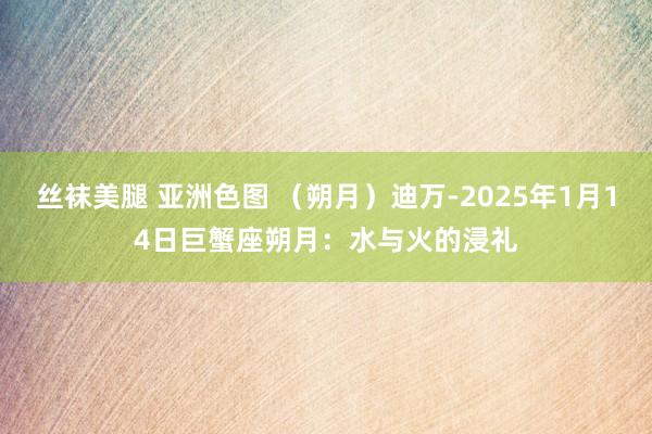 丝袜美腿 亚洲色图 （朔月）迪万-2025年1月14日巨蟹座朔月：水与火的浸礼