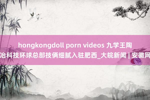 hongkongdoll porn videos 九学王陶冶科技环球总部技俩细腻入驻肥西_大皖新闻 | 安徽网