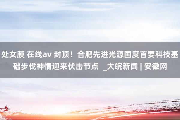 处女膜 在线av 封顶！合肥先进光源国度首要科技基础步伐神情迎来伏击节点  _大皖新闻 | 安徽网