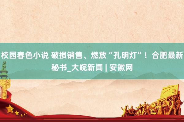 校园春色小说 破损销售、燃放“孔明灯”！合肥最新秘书_大皖新闻 | 安徽网