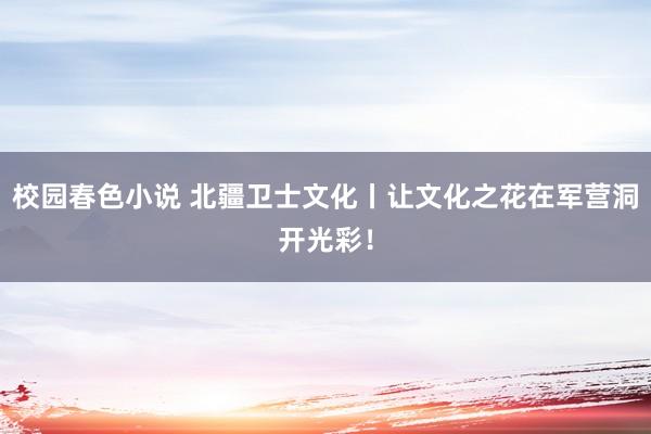 校园春色小说 北疆卫士文化丨让文化之花在军营洞开光彩！