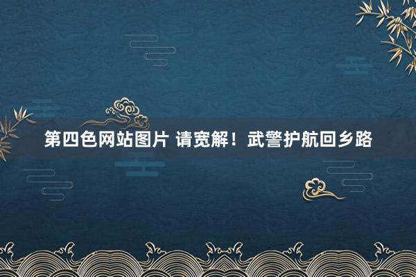 第四色网站图片 请宽解！武警护航回乡路