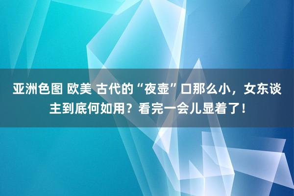 亚洲色图 欧美 古代的“夜壶”口那么小，女东谈主到底何如用？看完一会儿显着了！