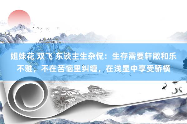 姐妹花 双飞 东谈主生杂侃：生存需要轩敞和乐不雅，不在苦恼里纠缠，在浅显中享受骄横