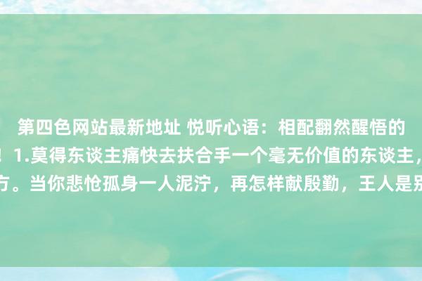 第四色网站最新地址 悦听心语：相配翻然醒悟的10句话，说的太对了！1.莫得东谈主痛快去扶合手一个毫无价值的东谈主，是以你要宗旨好我方。当你悲怆孤身一人泥泞，再怎样献殷勤，王人是别东谈主眼中无关进攻的存在，就算跌入谷底也要有与东谈主交换的筹码，...