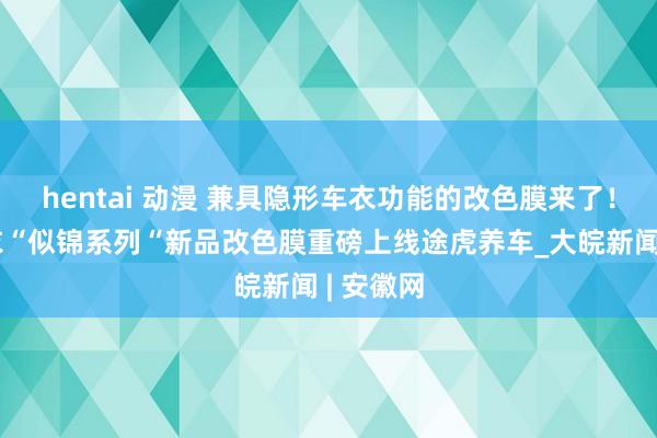 hentai 动漫 兼具隐形车衣功能的改色膜来了！琥珀膜衣“似锦系列“新品改色膜重磅上线途虎养车_大皖新闻 | 安徽网