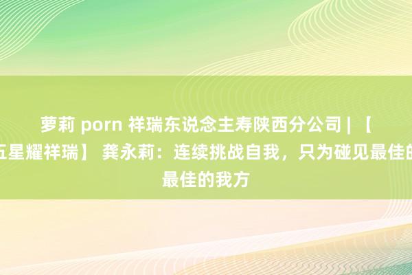 萝莉 porn 祥瑞东说念主寿陕西分公司 | 【三好五星耀祥瑞】 龚永莉：连续挑战自我，只为碰见最佳的我方