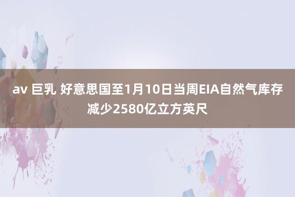 av 巨乳 好意思国至1月10日当周EIA自然气库存减少2580亿立方英尺