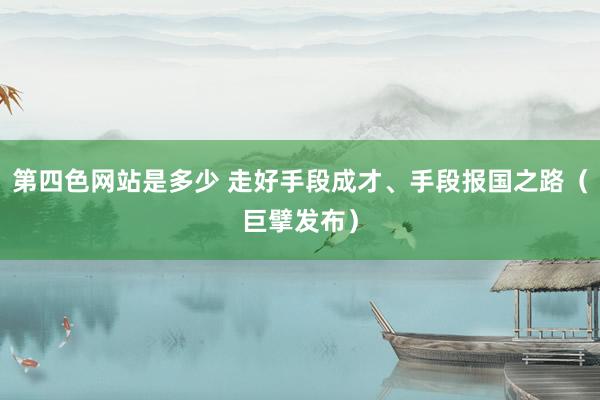 第四色网站是多少 走好手段成才、手段报国之路（巨擘发布）