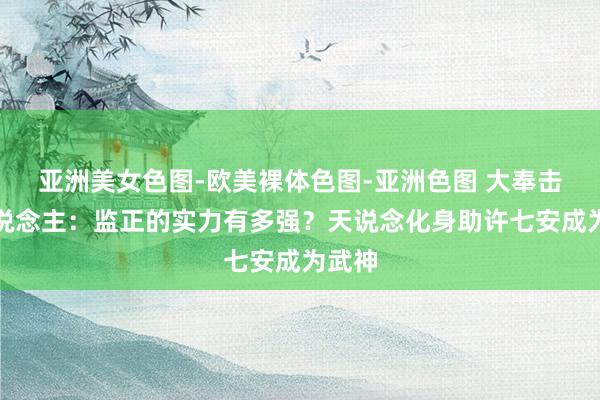 亚洲美女色图-欧美裸体色图-亚洲色图 大奉击柝东说念主：监正的实力有多强？天说念化身助许七安成为武神