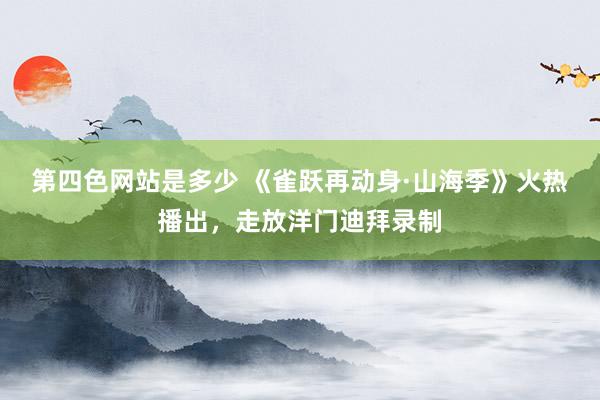 第四色网站是多少 《雀跃再动身·山海季》火热播出，走放洋门迪拜录制