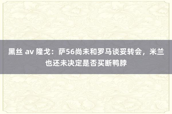 黑丝 av 隆戈：萨56尚未和罗马谈妥转会，米兰也还未决定是否买断鸭脖