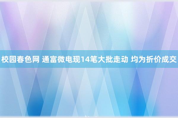 校园春色网 通富微电现14笔大批走动 均为折价成交