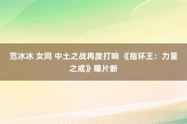 范冰冰 女同 中土之战再度打响 《指环王：力量之戒》曝片断