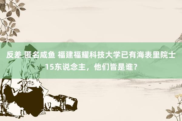 反差 匿名咸鱼 福建福耀科技大学已有海表里院士15东说念主，他们皆是谁？