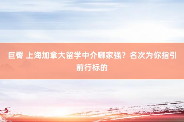 巨臀 上海加拿大留学中介哪家强？名次为你指引前行标的