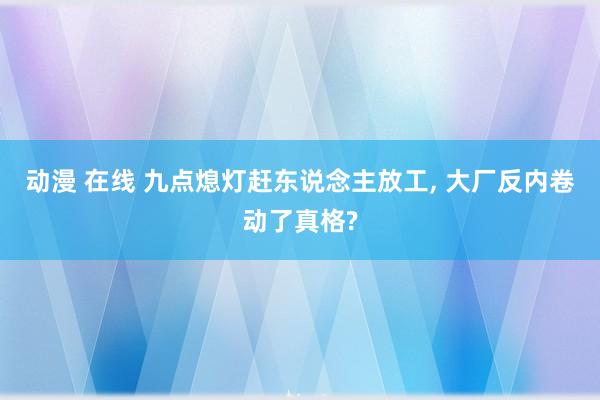 动漫 在线 九点熄灯赶东说念主放工， 大厂反内卷动了真格?