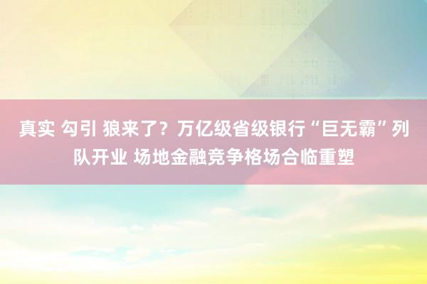 真实 勾引 狼来了？万亿级省级银行“巨无霸”列队开业 场地金融竞争格场合临重塑