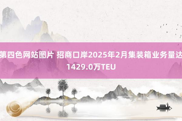 第四色网站图片 招商口岸2025年2月集装箱业务量达1429.0万TEU