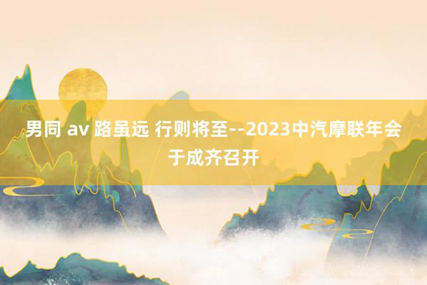 男同 av 路虽远 行则将至--2023中汽摩联年会于成齐召开