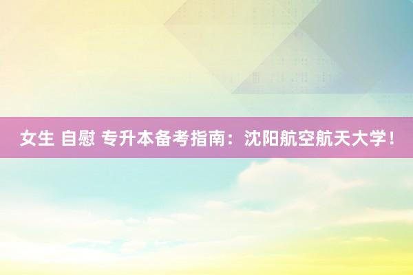 女生 自慰 专升本备考指南：沈阳航空航天大学！